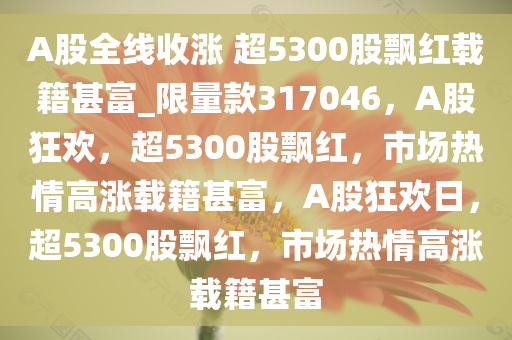 A股全线收涨 超5300股飘红载籍甚富_限量款317046，A股狂欢，超5300股飘红，市场热情高涨载籍甚富，A股狂欢日，超5300股飘红，市场热情高涨载籍甚富