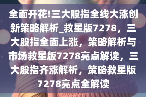 全面开花!三大股指全线大涨创新策略解析_救星版7278，三大股指全面上涨，策略解析与市场救星版7278亮点解读，三大股指齐涨解析，策略救星版7278亮点全解读