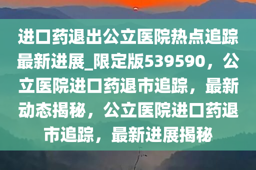 进口药退出公立医院热点追踪最新进展_限定版539590，公立医院进口药退市追踪，最新动态揭秘，公立医院进口药退市追踪，最新进展揭秘