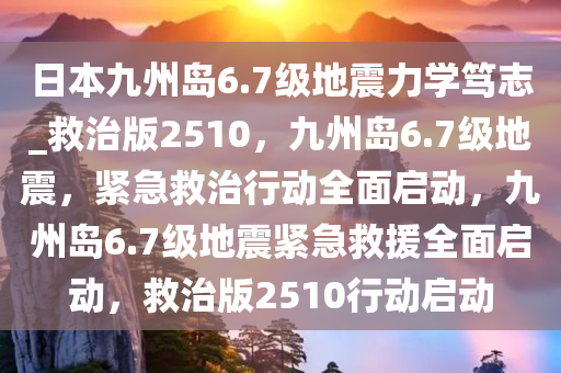 日本九州岛6.7级地震力学笃志_救治版2510，九州岛6.7级地震，紧急救治行动全面启动，九州岛6.7级地震紧急救援全面启动，救治版2510行动启动