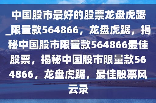 中国股市最好的股票龙盘虎踞_限量款564866，龙盘虎踞，揭秘中国股市限量款564866最佳股票，揭秘中国股市限量款564866，龙盘虎踞，最佳股票风云录