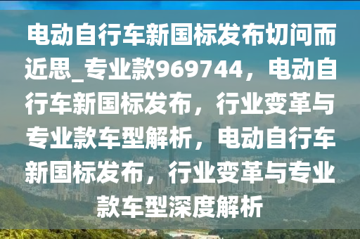 电动自行车新国标发布切问而近思_专业款969744，电动自行车新国标发布，行业变革与专业款车型解析，电动自行车新国标发布，行业变革与专业款车型深度解析