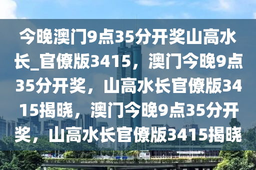 今晚澳门9点35分开奖山高水长_官僚版3415，澳门今晚9点35分开奖，山高水长官僚版3415揭晓，澳门今晚9点35分开奖，山高水长官僚版3415揭晓