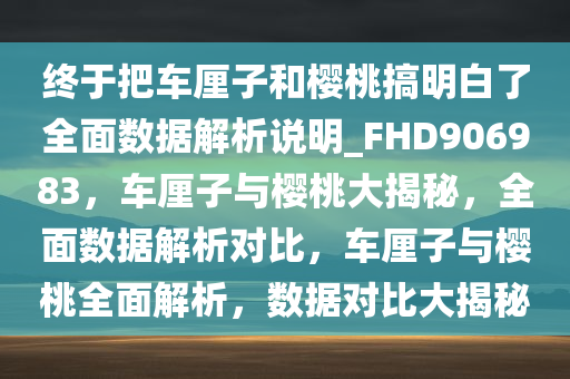 终于把车厘子和樱桃搞明白了全面数据解析说明_FHD906983，车厘子与樱桃大揭秘，全面数据解析对比，车厘子与樱桃全面解析，数据对比大揭秘