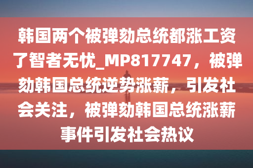 韩国两个被弹劾总统都涨工资了智者无忧_MP817747，被弹劾韩国总统逆势涨薪，引发社会关注，被弹劾韩国总统涨薪事件引发社会热议