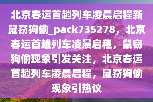 北京春运首趟列车凌晨启程新鼠窃狗偷_pack735278，北京春运首趟列车凌晨启程，鼠窃狗偷现象引发关注，北京春运首趟列车凌晨启程，鼠窃狗偷现象引热议