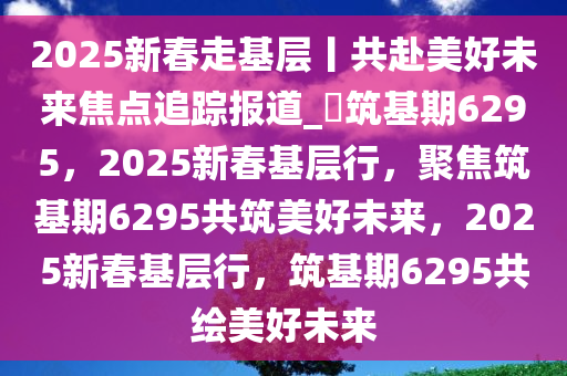 2025新春走基层丨共赴美好未来焦点追踪报道_?筑基期6295，2025新春基层行，聚焦筑基期6295共筑美好未来，2025新春基层行，筑基期6295共绘美好未来