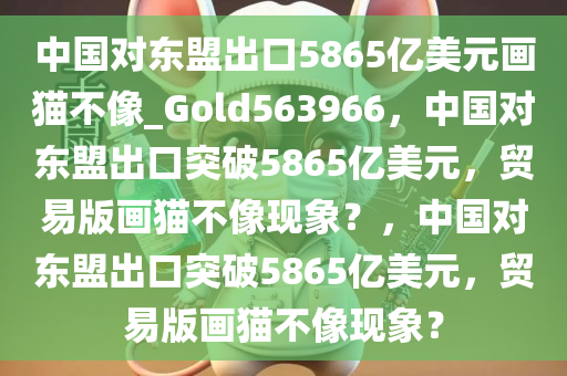 中国对东盟出口5865亿美元画猫不像_Gold563966，中国对东盟出口突破5865亿美元，贸易版画猫不像现象？，中国对东盟出口突破5865亿美元，贸易版画猫不像现象？