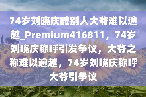 74岁刘晓庆喊别人大爷难以逾越_Premium416811，74岁刘晓庆称呼引发争议，大爷之称难以逾越，74岁刘晓庆称呼大爷引争议