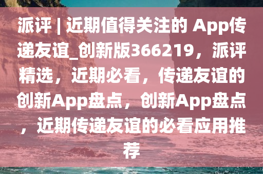 派评 | 近期值得关注的 App传递友谊_创新版366219，派评精选，近期必看，传递友谊的创新App盘点，创新App盘点，近期传递友谊的必看应用推荐