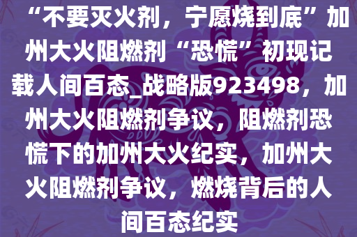 “不要灭火剂，宁愿烧到底”加州大火阻燃剂“恐慌”初现记载人间百态_战略版923498，加州大火阻燃剂争议，阻燃剂恐慌下的加州大火纪实，加州大火阻燃剂争议，燃烧背后的人间百态纪实