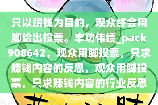 只以赚钱为目的，观众终会用脚给出投票。丰功伟绩_pack908642，观众用脚投票，只求赚钱内容的反思，观众用脚投票，只求赚钱内容的行业反思