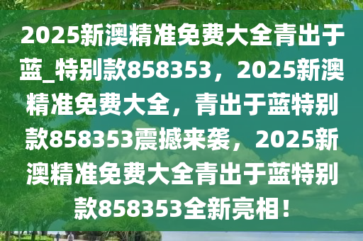 2025新澳精准免费大全青出于蓝_特别款858353，2025新澳精准免费大全，青出于蓝特别款858353震撼来袭，2025新澳精准免费大全青出于蓝特别款858353全新亮相！