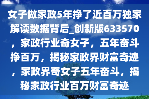 女子做家政5年挣了近百万独家解读数据背后_创新版633570，家政行业奇女子，五年奋斗挣百万，揭秘家政界财富奇迹，家政界奇女子五年奋斗，揭秘家政行业百万财富奇迹