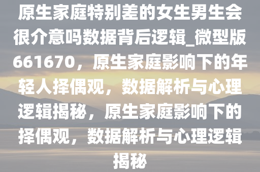 原生家庭特别差的女生男生会很介意吗数据背后逻辑_微型版661670，原生家庭影响下的年轻人择偶观，数据解析与心理逻辑揭秘，原生家庭影响下的择偶观，数据解析与心理逻辑揭秘