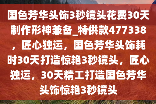 国色芳华头饰3秒镜头花费30天制作形神兼备_特供款477338，匠心独运，国色芳华头饰耗时30天打造惊艳3秒镜头，匠心独运，30天精工打造国色芳华头饰惊艳3秒镜头