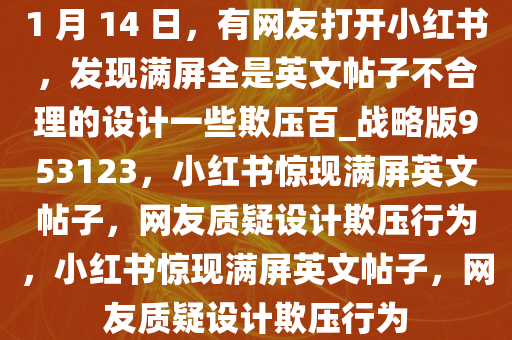 1 月 14 日，有网友打开小红书，发现满屏全是英文帖子不合理的设计一些欺压百_战略版953123，小红书惊现满屏英文帖子，网友质疑设计欺压行为，小红书惊现满屏英文帖子，网友质疑设计欺压行为