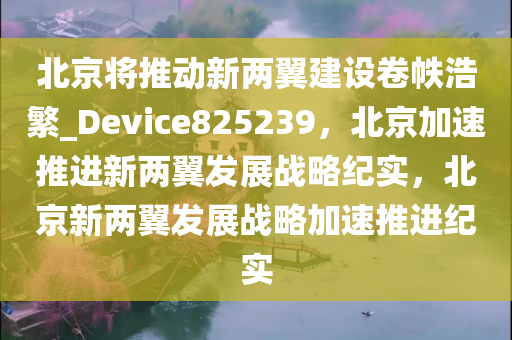 北京将推动新两翼建设卷帙浩繁_Device825239，北京加速推进新两翼发展战略纪实，北京新两翼发展战略加速推进纪实