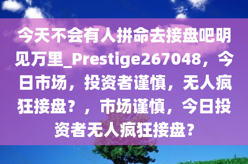 今天不会有人拼命去接盘吧明见万里_Prestige267048，今日市场，投资者谨慎，无人疯狂接盘？，市场谨慎，今日投资者无人疯狂接盘？