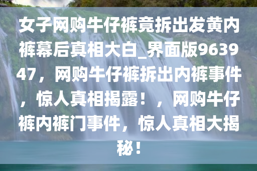 女子网购牛仔裤竟拆出发黄内裤幕后真相大白_界面版963947，网购牛仔裤拆出内裤事件，惊人真相揭露！，网购牛仔裤内裤门事件，惊人真相大揭秘！