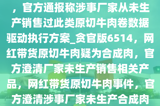 网红带货原切牛肉被指合成肉，官方通报称涉事厂家从未生产销售过此类原切牛肉卷数据驱动执行方案_贪官版6514，网红带货原切牛肉疑为合成肉，官方澄清厂家未生产销售相关产品，网红带货原切牛肉事件，官方澄清涉事厂家未生产合成肉产品