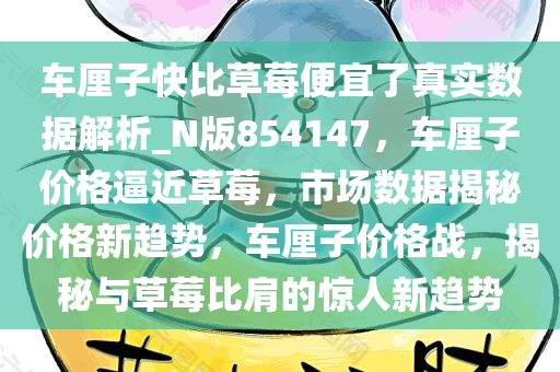 车厘子快比草莓便宜了真实数据解析_N版854147，车厘子价格逼近草莓，市场数据揭秘价格新趋势，车厘子价格战，揭秘与草莓比肩的惊人新趋势