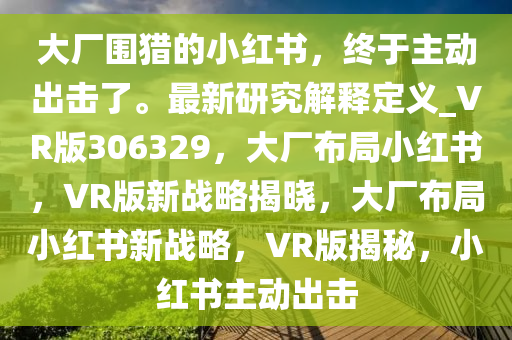 大厂围猎的小红书，终于主动出击了。最新研究解释定义_VR版306329，大厂布局小红书，VR版新战略揭晓，大厂布局小红书新战略，VR版揭秘，小红书主动出击