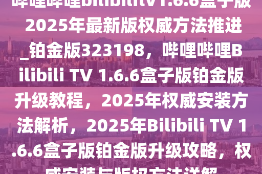 哔哩哔哩bilibilitv1.6.6盒子版 2025年最新版权威方法推进_铂金版323198，哔哩哔哩Bilibili TV 1.6.6盒子版铂金版升级教程，2025年权威安装方法解析，2025年Bilibili TV 1.6.6盒子版铂金版升级攻略，权威安装与版权方法详解