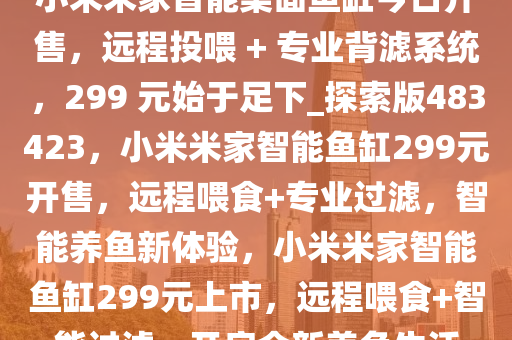 小米米家智能桌面鱼缸今日开售，远程投喂 + 专业背滤系统，299 元始于足下_探索版483423，小米米家智能鱼缸299元开售，远程喂食+专业过滤，智能养鱼新体验，小米米家智能鱼缸299元上市，远程喂食+智能过滤，开启全新养鱼生活