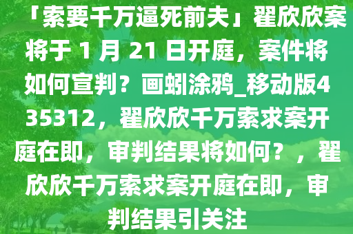 「索要千万逼死前夫」翟欣欣案将于 1 月 21 日开庭，案件将如何宣判？画蚓涂鸦_移动版435312，翟欣欣千万索求案开庭在即，审判结果将如何？，翟欣欣千万索求案开庭在即，审判结果引关注