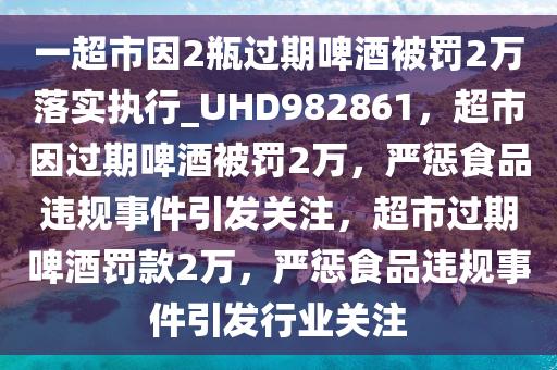 一超市因2瓶过期啤酒被罚2万落实执行_UHD982861，超市因过期啤酒被罚2万，严惩食品违规事件引发关注，超市过期啤酒罚款2万，严惩食品违规事件引发行业关注