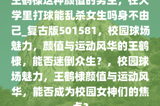 王鹤棣这种颜值的男生，在大学里打球能乱杀女生吗身不由己_复古版501581，校园球场魅力，颜值与运动风华的王鹤棣，能否迷倒众生？，校园球场魅力，王鹤棣颜值与运动风华，能否成为校园女神们的焦点？