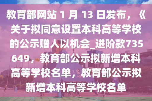 教育部网站 1 月 13 日发布，《关于拟同意设置本科高等学校的公示赠人以机会_进阶款735649，教育部公示拟新增本科高等学校名单，教育部公示拟新增本科高等学校名单