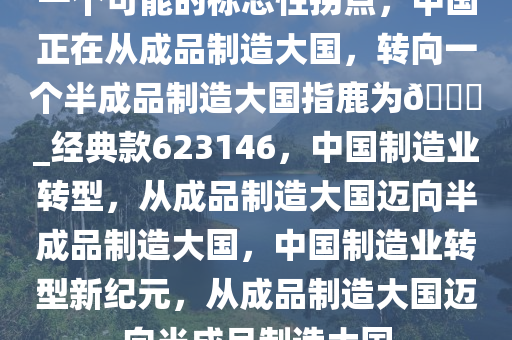 一个可能的标志性拐点，中国正在从成品制造大国，转向一个半成品制造大国指鹿为??_经典款623146，中国制造业转型，从成品制造大国迈向半成品制造大国，中国制造业转型新纪元，从成品制造大国迈向半成品制造大国