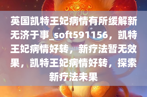 英国凯特王妃病情有所缓解新无济于事_soft591156，凯特王妃病情好转，新疗法暂无效果，凯特王妃病情好转，探索新疗法未果