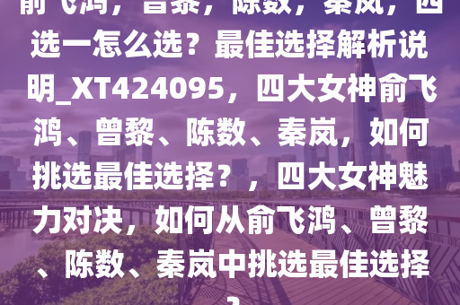 俞飞鸿，曾黎，陈数，秦岚，四选一怎么选？最佳选择解析说明_XT424095，四大女神俞飞鸿、曾黎、陈数、秦岚，如何挑选最佳选择？，四大女神魅力对决，如何从俞飞鸿、曾黎、陈数、秦岚中挑选最佳选择？