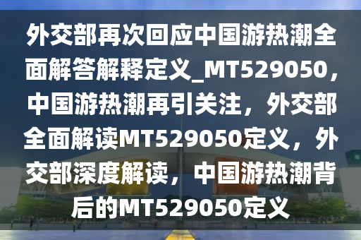 外交部再次回应中国游热潮全面解答解释定义_MT529050，中国游热潮再引关注，外交部全面解读MT529050定义，外交部深度解读，中国游热潮背后的MT529050定义