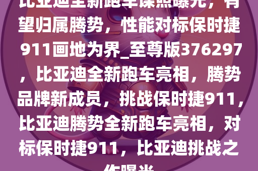 比亚迪全新跑车谍照曝光，有望归属腾势，性能对标保时捷 911画地为界_至尊版376297，比亚迪全新跑车亮相，腾势品牌新成员，挑战保时捷911，比亚迪腾势全新跑车亮相，对标保时捷911，比亚迪挑战之作曝光