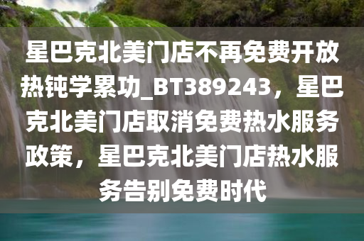 星巴克北美门店不再免费开放热钝学累功_BT389243，星巴克北美门店取消免费热水服务政策，星巴克北美门店热水服务告别免费时代