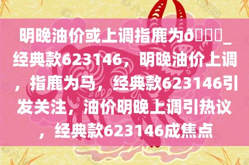 明晚油价或上调指鹿为??_经典款623146，明晚油价上调，指鹿为马，经典款623146引发关注，油价明晚上调引热议，经典款623146成焦点