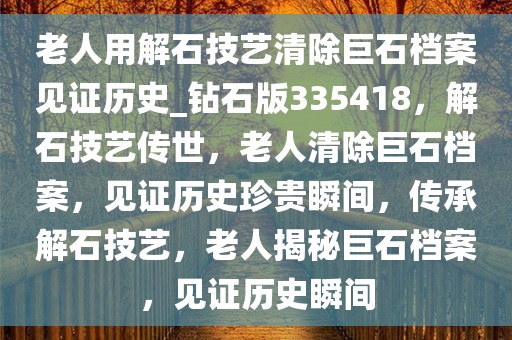 老人用解石技艺清除巨石档案见证历史_钻石版335418，解石技艺传世，老人清除巨石档案，见证历史珍贵瞬间，传承解石技艺，老人揭秘巨石档案，见证历史瞬间