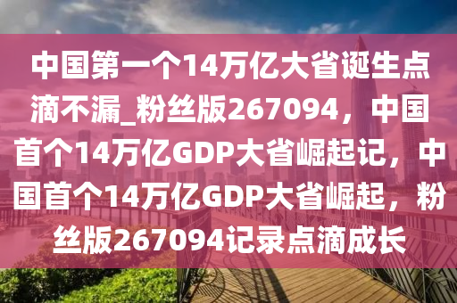 中国第一个14万亿大省诞生点滴不漏_粉丝版267094，中国首个14万亿GDP大省崛起记，中国首个14万亿GDP大省崛起，粉丝版267094记录点滴成长