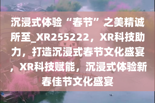 沉浸式体验“春节”之美精诚所至_XR255222，XR科技助力，打造沉浸式春节文化盛宴，XR科技赋能，沉浸式体验新春佳节文化盛宴