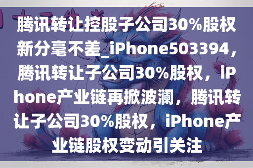 腾讯转让控股子公司30%股权新分毫不差_iPhone503394，腾讯转让子公司30%股权，iPhone产业链再掀波澜，腾讯转让子公司30%股权，iPhone产业链股权变动引关注