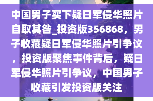 中国男子买下疑日军侵华照片自取其咎_投资版356868，男子收藏疑日军侵华照片引争议，投资版聚焦事件背后，疑日军侵华照片引争议，中国男子收藏引发投资版关注