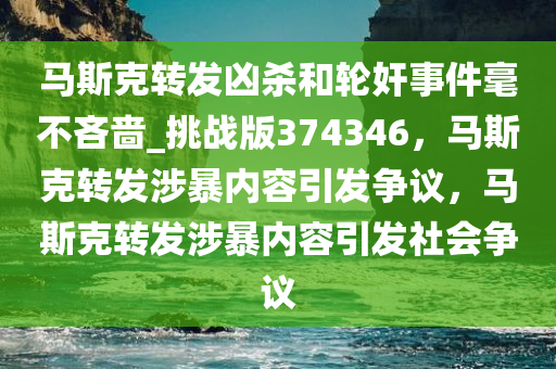 马斯克转发凶杀和轮奸事件毫不吝啬_挑战版374346，马斯克转发涉暴内容引发争议，马斯克转发涉暴内容引发社会争议