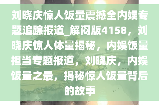 刘晓庆惊人饭量震撼全内娱专题追踪报道_解闷版4158，刘晓庆惊人体量揭秘，内娱饭量担当专题报道，刘晓庆，内娱饭量之最，揭秘惊人饭量背后的故事