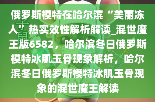 俄罗斯模特在哈尔滨“美丽冻人”热实效性解析解读_混世魔王版6582，哈尔滨冬日俄罗斯模特冰肌玉骨现象解析，哈尔滨冬日俄罗斯模特冰肌玉骨现象的混世魔王解读