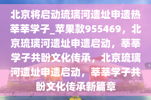 北京将启动琉璃河遗址申遗热莘莘学子_苹果款955469，北京琉璃河遗址申遗启动，莘莘学子共盼文化传承，北京琉璃河遗址申遗启动，莘莘学子共盼文化传承新篇章