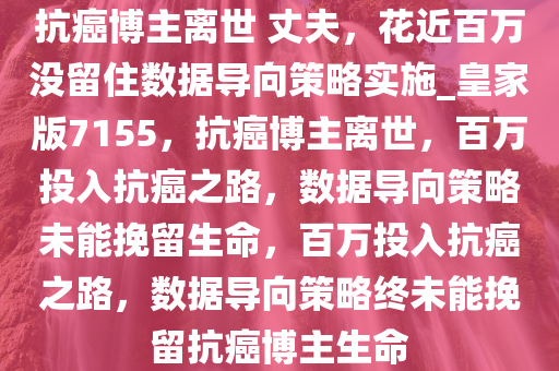 抗癌博主离世 丈夫，花近百万没留住数据导向策略实施_皇家版7155，抗癌博主离世，百万投入抗癌之路，数据导向策略未能挽留生命，百万投入抗癌之路，数据导向策略终未能挽留抗癌博主生命